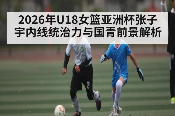2026年U18女篮亚洲杯张子宇内线统治力与国青前景解析